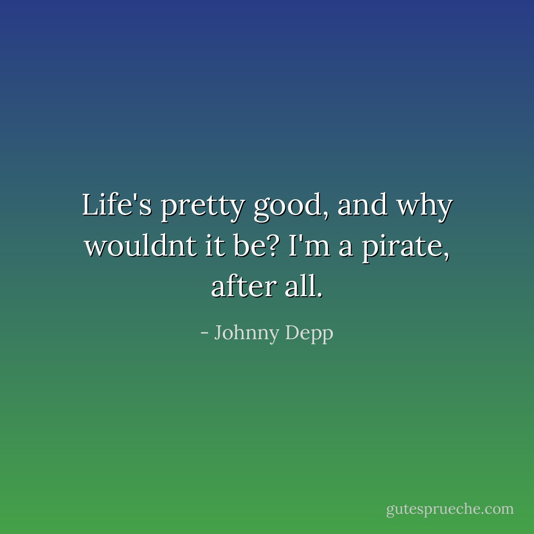 Life's pretty good, and why wouldnt it be? I'm a pirate, after all. - Johnny Depp