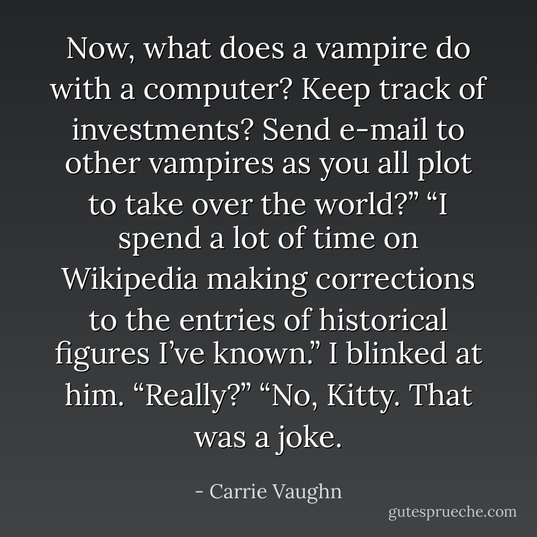 Now, what does a vampire do with a computer? Keep track of investments? Send e-mail to other vampires as you all plot to take over the world?” “I spend a lot of time on Wikipedia making corrections to the entries of historical figures I’ve known.” I blinked at him. “Really?” “No, Kitty. That was a joke. - Carrie Vaughn