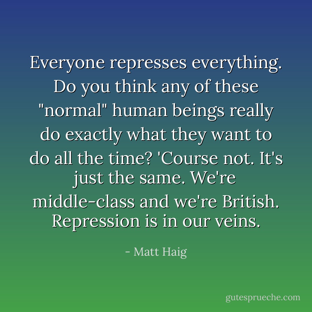 Everyone represses everything. Do you think any of these "normal" human beings really do exactly what they want to do all the time? 'Course not. It's just the same. We're middle-class and we're British. Repression is in our veins. - Matt Haig