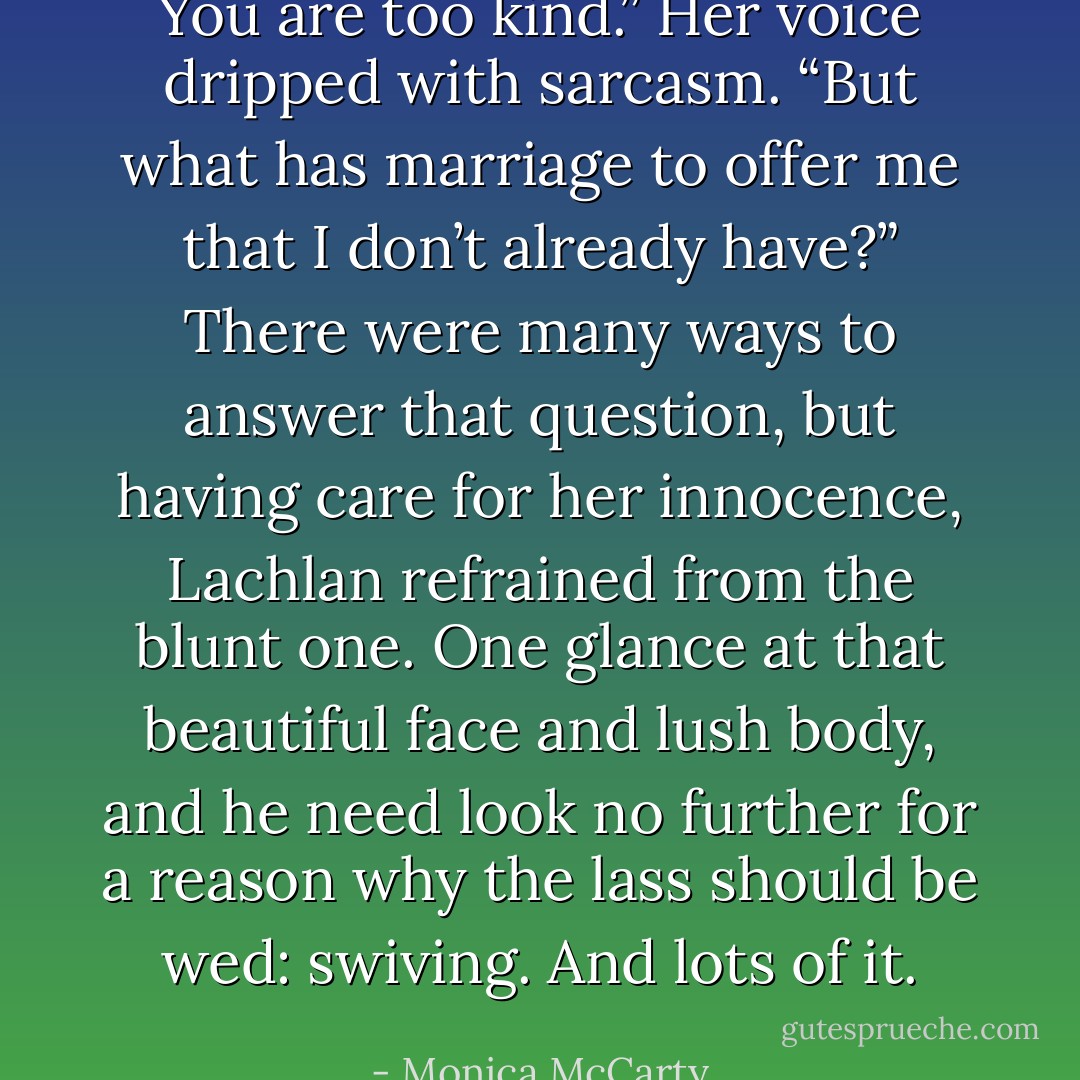 You are too kind.” Her voice dripped with sarcasm. “But what has marriage to offer me that I don’t already have?”<br />There were many ways to answer that question, but having care for her innocence, Lachlan refrained from the blunt one. One glance at that beautiful face and lush body, and he need look no further for a reason why the lass should be wed: swiving. And lots of it. - Monica McCarty
