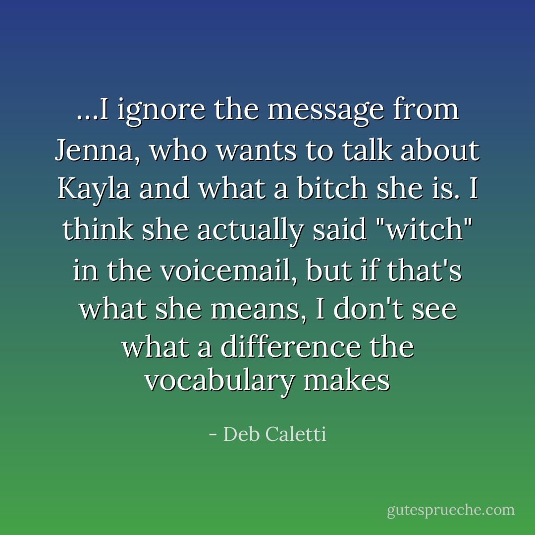 …I ignore the message from Jenna, who wants to talk about Kayla and what a bitch she is. I think she actually said "witch" in the voicemail, but if that's what she means, I don't see what a difference the vocabulary makes - Deb Caletti