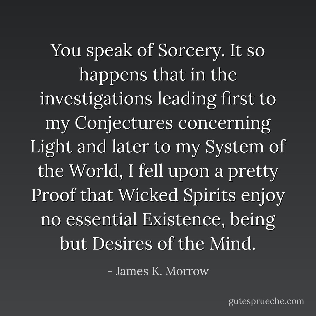 You speak of Sorcery. It so happens that in the investigations leading first to my Conjectures concerning Light and later to my System of the World, I fell upon a pretty Proof that Wicked Spirits enjoy no essential Existence, being but Desires of the Mind. - James K. Morrow