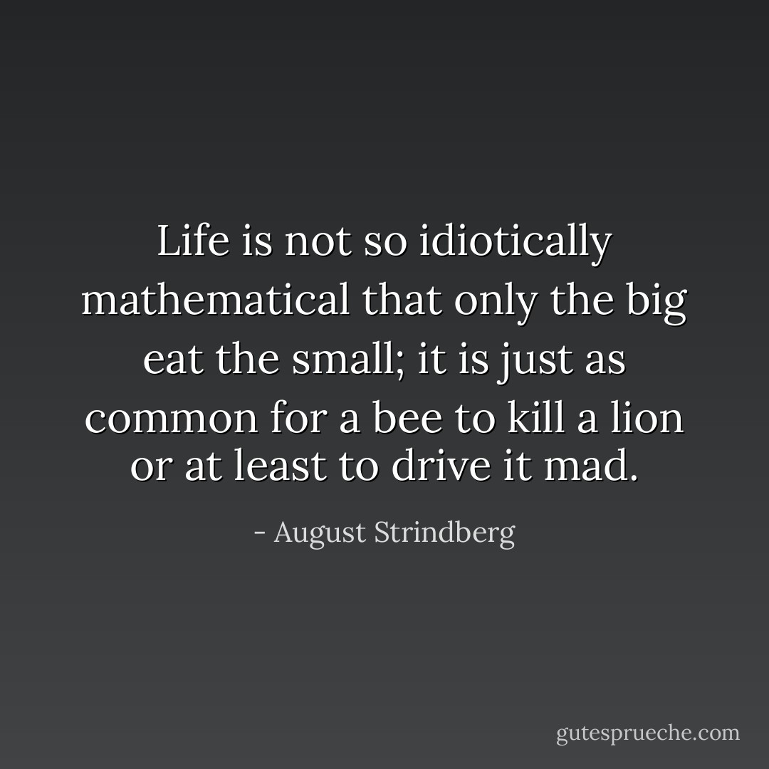 Life is not so idiotically mathematical that only the big eat the small; it is just as common for a bee to kill a lion or at least to drive it mad. - August Strindberg