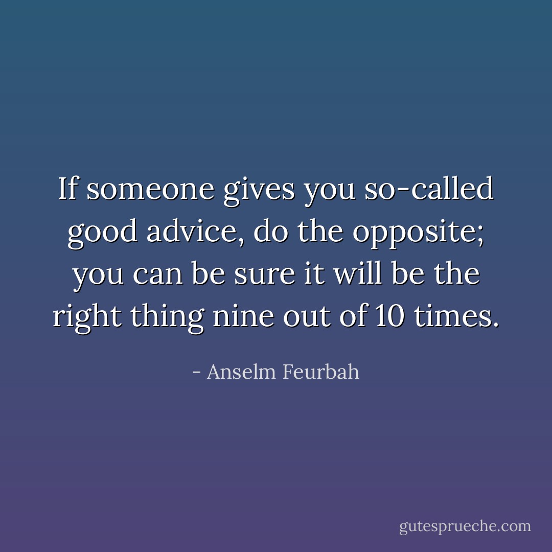 If someone gives you so-called good advice, do the opposite; you can be sure it will be the right thing nine out of 10 times. - Anselm Feurbah