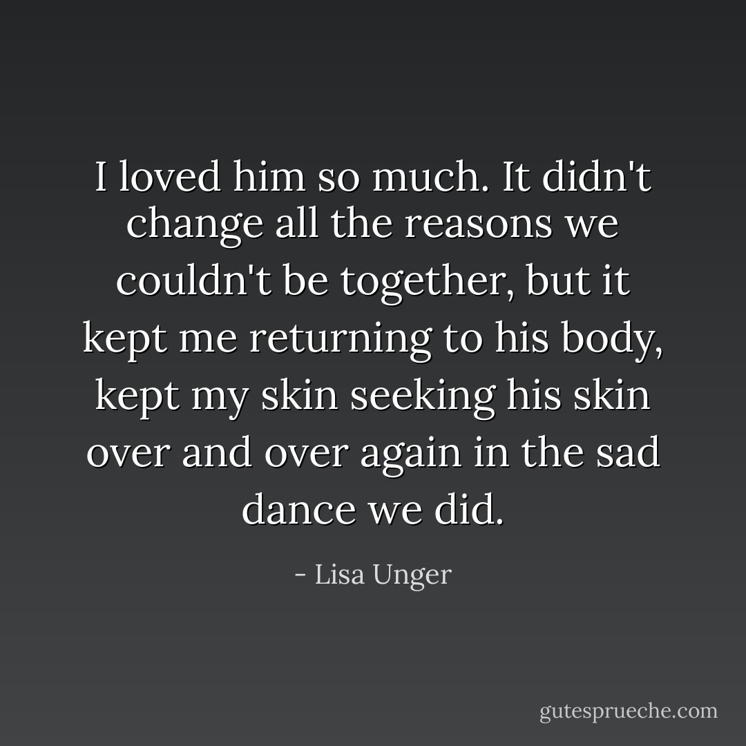 I loved him so much. It didn't change all the reasons we couldn't be together, but it kept me returning to his body, kept my skin seeking his skin over and over again in the sad dance we did. - Lisa Unger