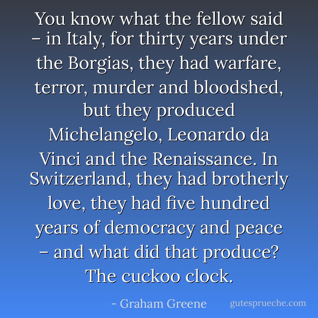 You know what the fellow said – in Italy, for thirty years under the Borgias, they had warfare, terror, murder and bloodshed, but they produced Michelangelo, Leonardo da Vinci and the Renaissance. In Switzerland, they had brotherly love, they had five hundred years of democracy and peace – and what did that produce? The cuckoo clock. - Graham Greene