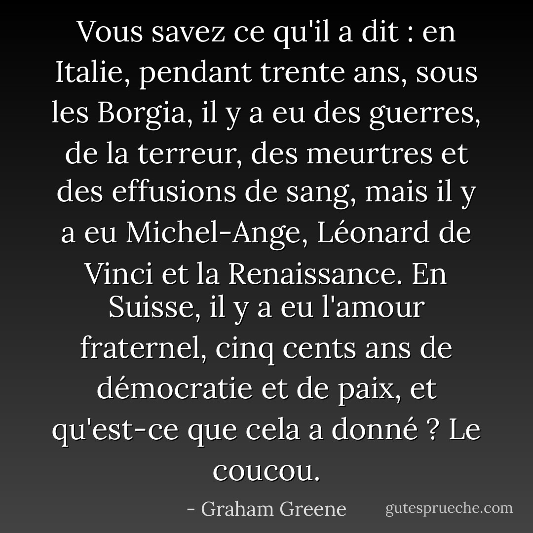 Vous savez ce qu'il a dit : en Italie, pendant trente ans, sous les Borgia, il y a eu des guerres, de la terreur, des meurtres et des effusions de sang, mais il y a eu Michel-Ange, Léonard de Vinci et la Renaissance. En Suisse, il y a eu l'amour fraternel, cinq cents ans de démocratie et de paix, et qu'est-ce que cela a donné ? Le coucou. - Graham Greene