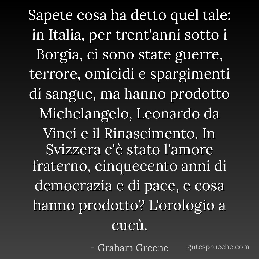 Sapete cosa ha detto quel tale: in Italia, per trent'anni sotto i Borgia, ci sono state guerre, terrore, omicidi e spargimenti di sangue, ma hanno prodotto Michelangelo, Leonardo da Vinci e il Rinascimento. In Svizzera c'è stato l'amore fraterno, cinquecento anni di democrazia e di pace, e cosa hanno prodotto? L'orologio a cucù. - Graham Greene