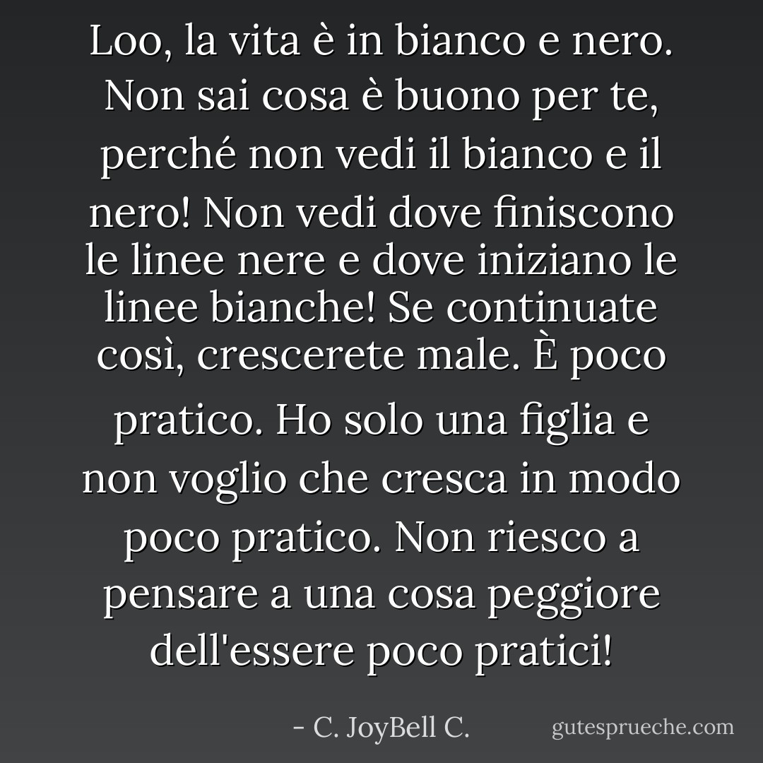 Loo, la vita è in bianco e nero. Non sai cosa è buono per te, perché non vedi il bianco e il nero! Non vedi dove finiscono le linee nere e dove iniziano le linee bianche! Se continuate così, crescerete male. È poco pratico. Ho solo una figlia e non voglio che cresca in modo poco pratico. Non riesco a pensare a una cosa peggiore dell'essere poco pratici! - C. JoyBell C.