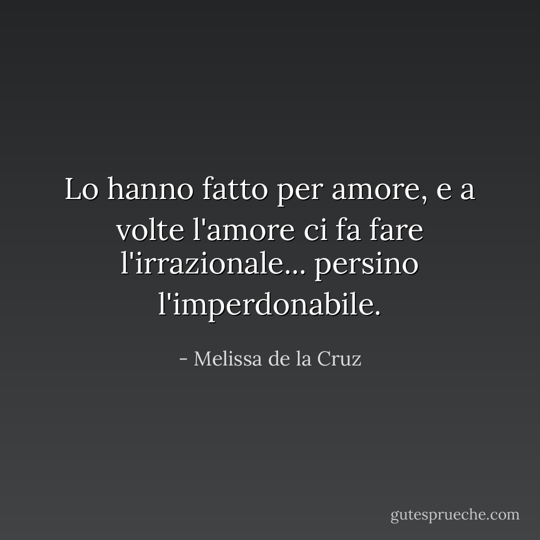 Lo hanno fatto per amore, e a volte l'amore ci fa fare l'irrazionale... persino l'imperdonabile. - Melissa de la Cruz