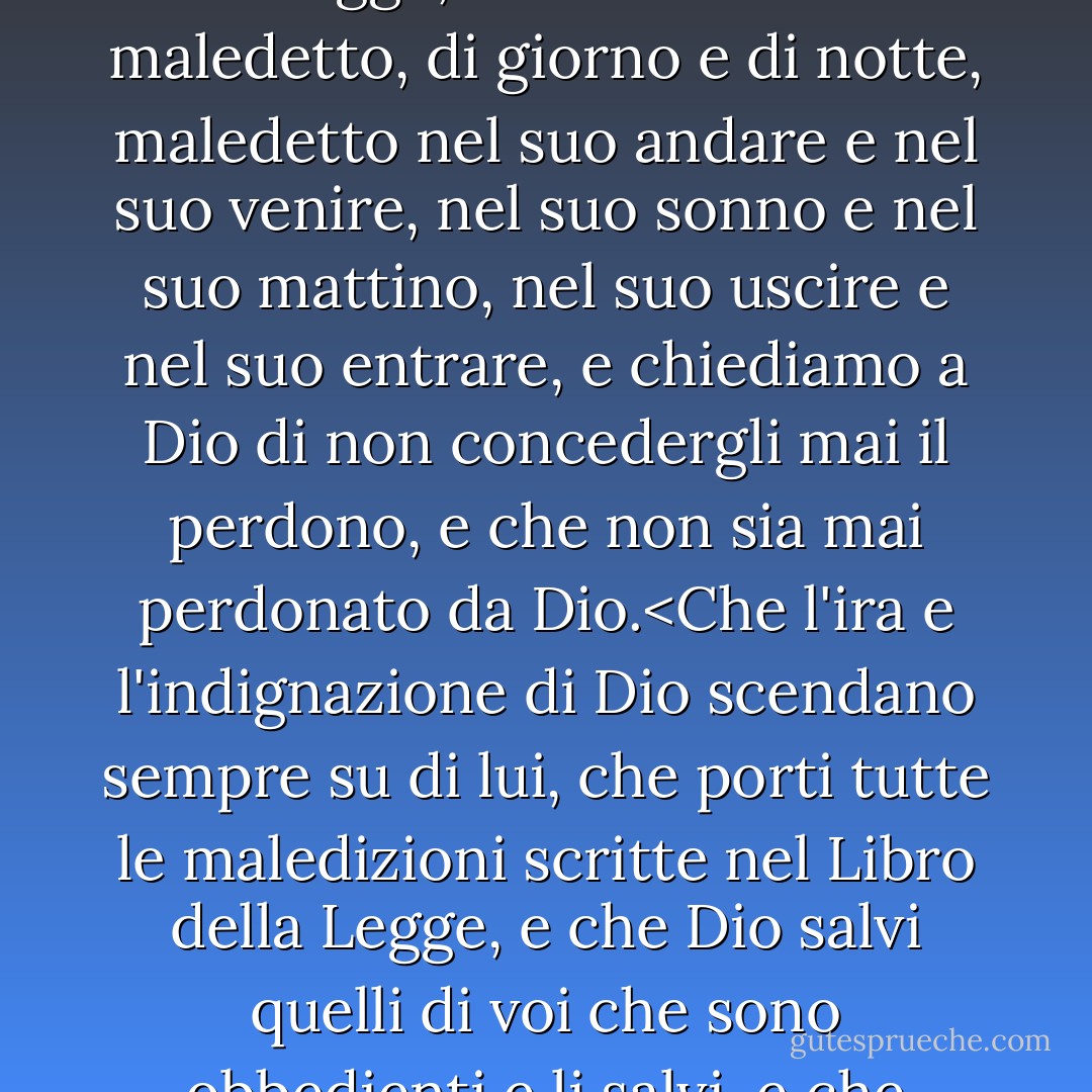 Per decisione degli angeli e per il giudizio dei santi, anatemizziamo, malediciamo e preghiamo contro Baruch Spinoza, con il consenso di tutta la santa comunità, e in presenza dei seicentotredici libri sacri in cui sono scritti, pronunciamo su di lui la maledizione e tutte le maledizioni scritte nel Libro della Legge, e che sia adirato e maledetto, di giorno e di notte, maledetto nel suo andare e nel suo venire, nel suo sonno e nel suo mattino, nel suo uscire e nel suo entrare, e chiediamo a Dio di non concedergli mai il perdono, e che non sia mai perdonato da Dio.<Che l'ira e l'indignazione di Dio scendano sempre su di lui, che porti tutte le maledizioni scritte nel Libro della Legge, e che Dio salvi quelli di voi che sono obbedienti e li salvi, e che nessuno gli rivolga una parola o comunichi con lui per iscritto, e che nessuno gli dia aiuto o favori, e che nessuno viva con lui sotto lo stesso tetto, e che nessuno si avvicini a meno di quattro cubiti da lui, e che nessuno legga nulla di ciò che la sua penna ha scritto o che la sua lingua ha dettato. - Will Durant