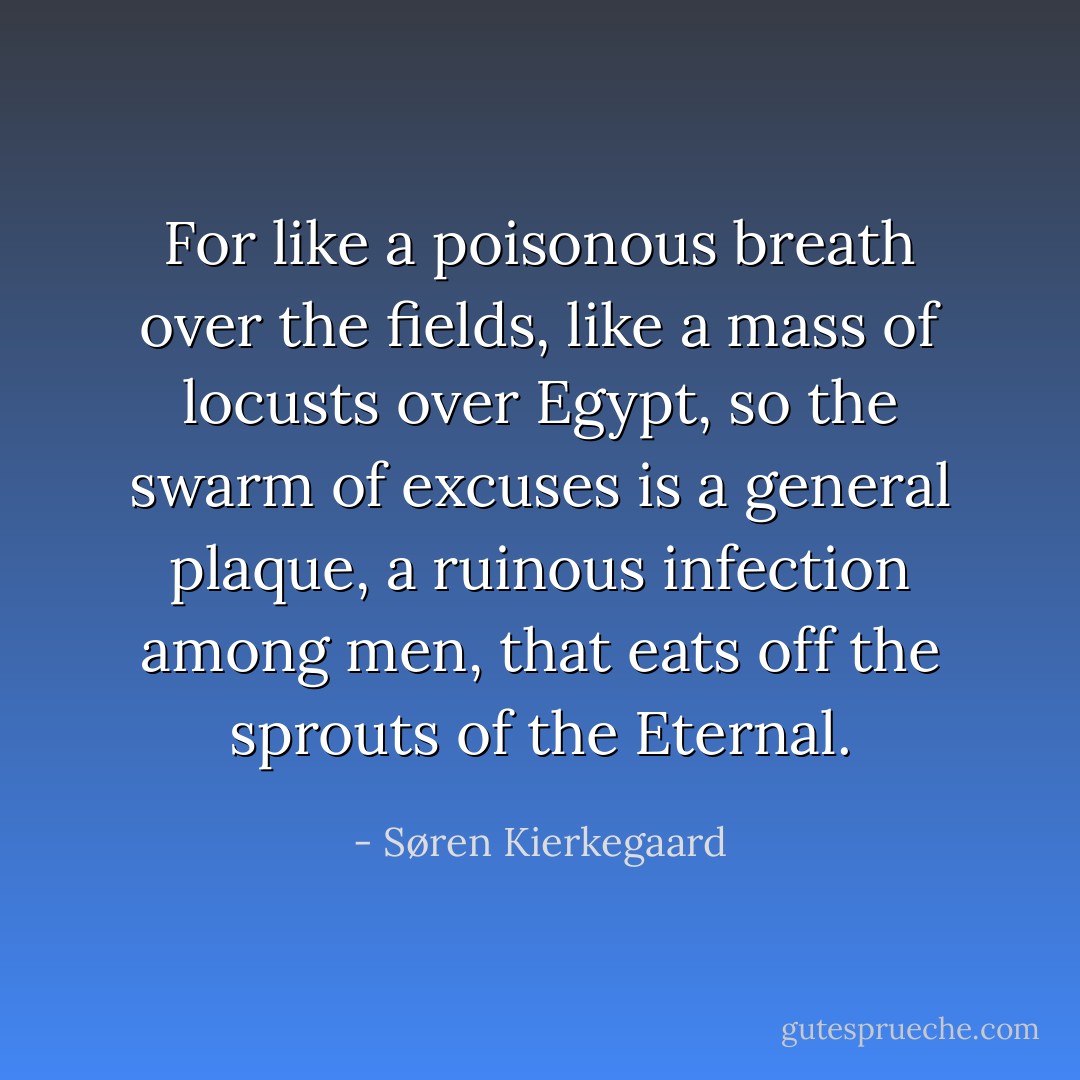 For like a poisonous breath over the fields, like a mass of locusts over Egypt, so the swarm of excuses is a general plaque, a ruinous infection among men, that eats off the sprouts of the Eternal. - Søren Kierkegaard