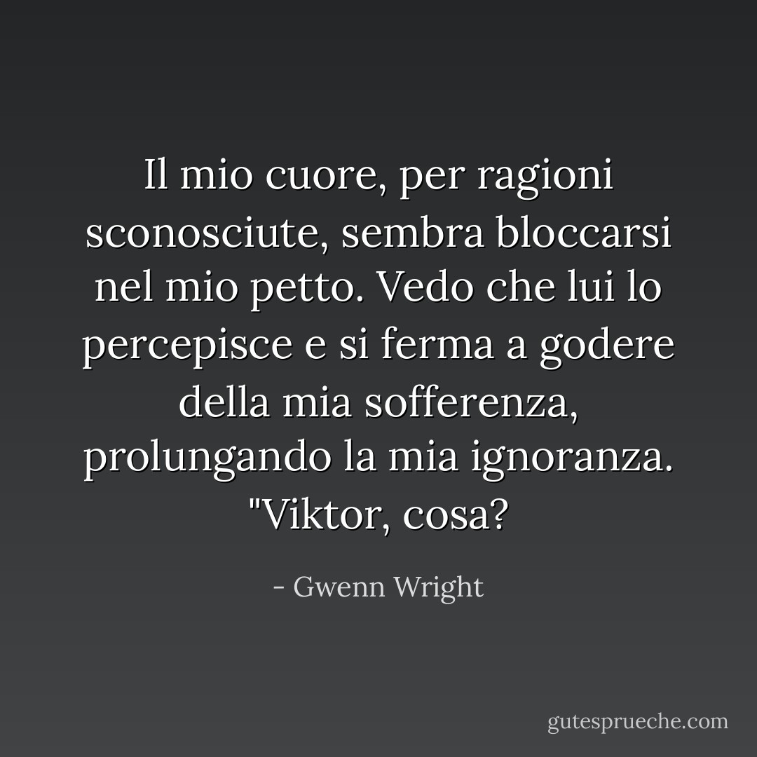Il mio cuore, per ragioni sconosciute, sembra bloccarsi nel mio petto. Vedo che lui lo percepisce e si ferma a godere della mia sofferenza, prolungando la mia ignoranza. "Viktor, cosa? - Gwenn Wright