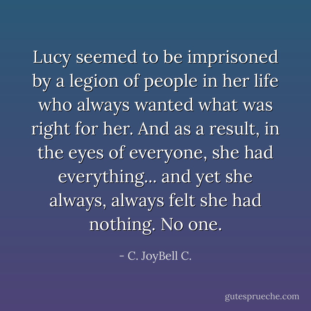 Lucy seemed to be imprisoned by a legion of people in her life who always wanted what was right for her. And as a result, in the eyes of everyone, she had everything... and yet she always, always felt she had nothing. No one. - C. JoyBell C.