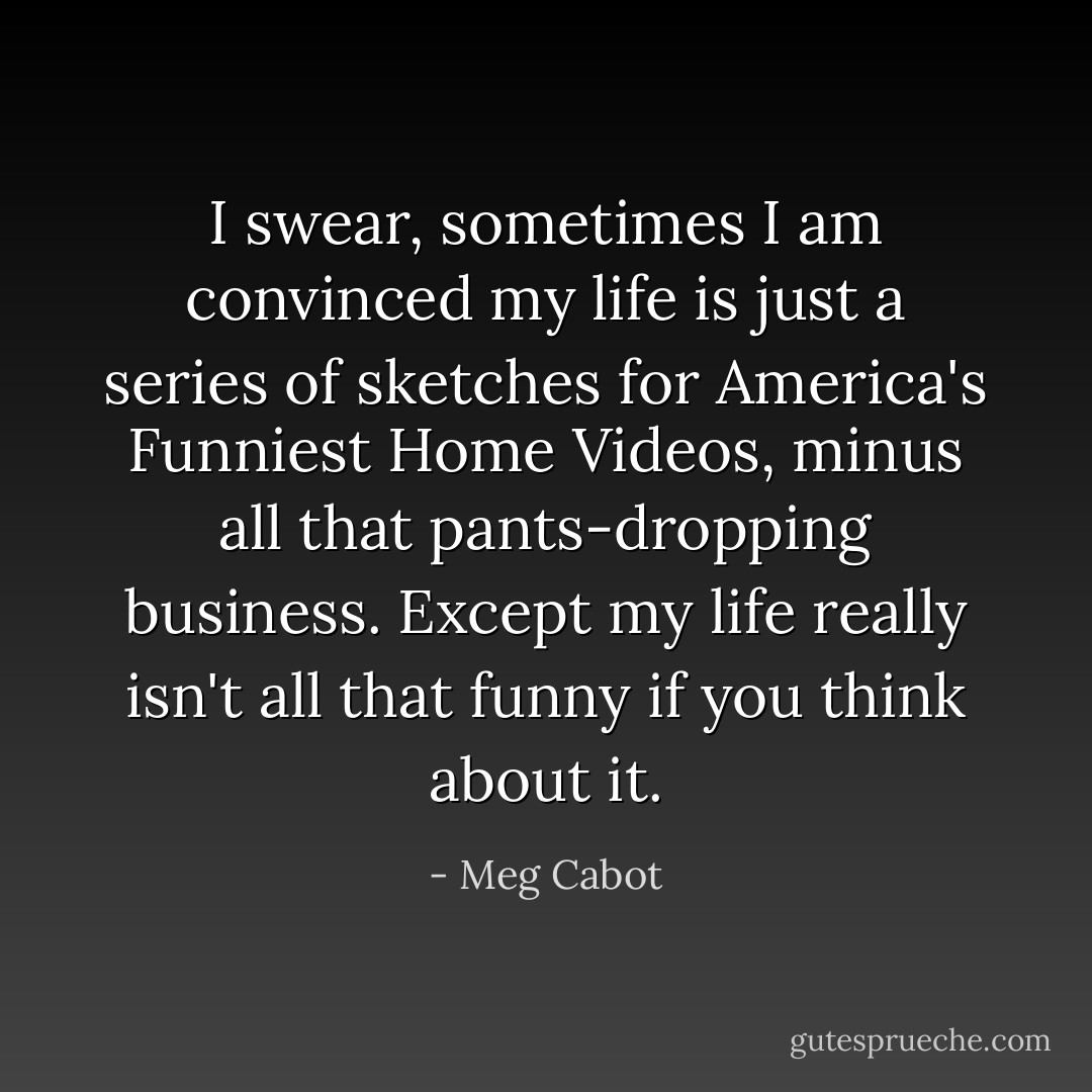 I swear, sometimes I am convinced my life is just a series of sketches for America's Funniest Home Videos, minus all that pants-dropping business. Except my life really isn't all that funny if you think about it. - Meg Cabot