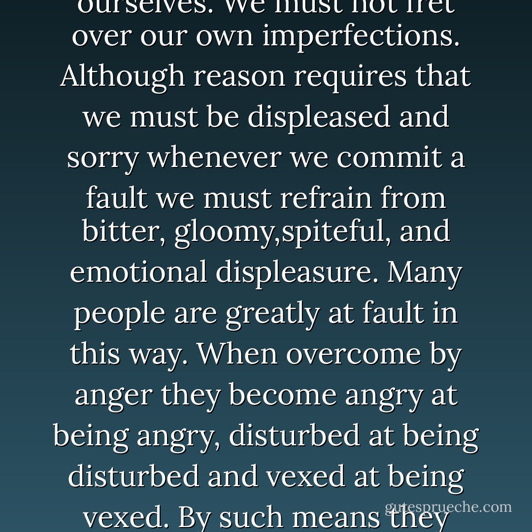One of the best exercises in meekness we can perform is when the subject Is in ourselves. We must not fret over our own imperfections. Although reason requires that we must be displeased and sorry whenever we commit a fault we must refrain from bitter, gloomy,spiteful, and emotional displeasure. Many people are greatly at fault in this way. When overcome by anger they become angry at being angry, disturbed at being disturbed and vexed at being vexed. By such means they keep their hearts drenched and steeped in passion. - Francis de Sales