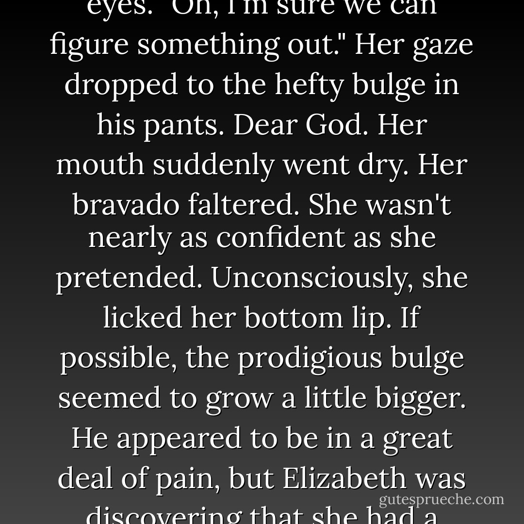 And how do you propose we sort this out?" His voice was wonderfully hoarse.<br />She smiled, a devilish glint in her eyes. "Oh, I'm sure we can figure something out." Her gaze dropped to the hefty bulge in his pants.<br />Dear God.<br />Her mouth suddenly went dry. Her bravado faltered. She wasn't nearly<br />as confident as she pretended.<br />Unconsciously, she licked her bottom lip. If possible, the prodigious<br />bulge seemed to grow a little bigger. He appeared to be in a great deal of<br />pain, but Elizabeth was discovering that she had a rather ruthless streak<br />when it came to this man.<br />She approached him slowly, - Monica McCarty