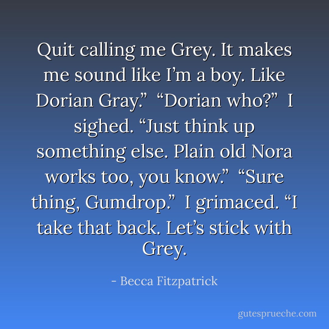 Quit calling me Grey. It makes me sound like I’m a boy. Like Dorian Gray.”<br /><br />“Dorian who?”<br /><br />I sighed. “Just think up something else. Plain old Nora works too, you know.”<br /><br />“Sure thing, Gumdrop.”<br /><br />I grimaced. “I take that back. Let’s stick with Grey. - Becca Fitzpatrick