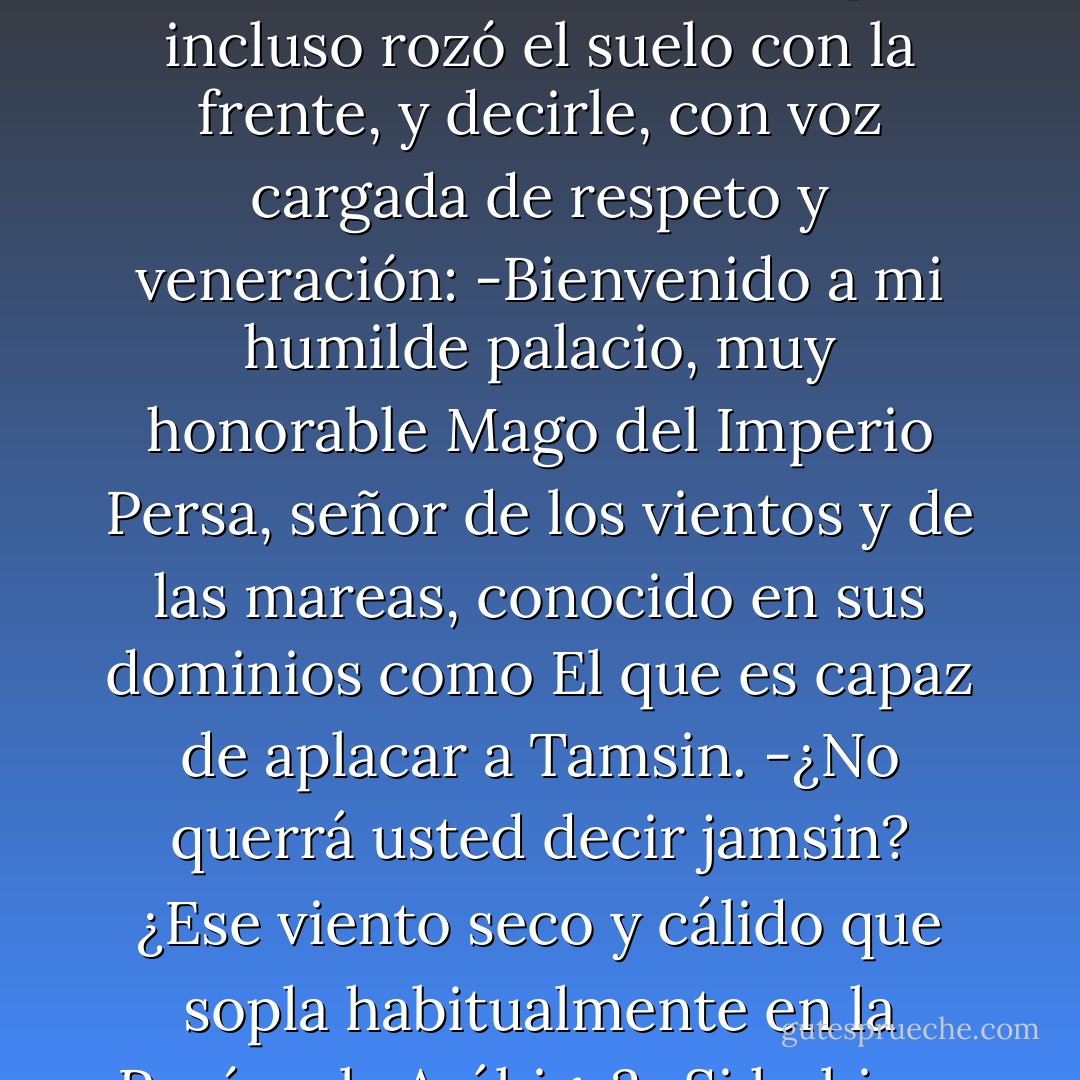 -Pero Mu'shad Waseed,aunque es muy buen mago, no tiene en todo el cuerpo ni una centésima parte del poder que yo tengo en el dedo meñique del pie.<br />-¡Os he oído! -le dijo Mu'shad Waseed (...)-. ¡Enseñadme ese meñique vuestro tan poderoso!<br />Pero en lugar de mostrarle a Mu'shad Waseed el dedo del pie, lo que hizo el Poderoso Shandar fue inclinarse ante él, tanto que incluso rozó el suelo con la frente, y decirle, con voz cargada de respeto y veneración:<br />-Bienvenido a mi humilde palacio, muy honorable Mago del Imperio Persa, señor de los vientos y de las mareas, conocido en sus dominios como El que es capaz de aplacar a Tamsin.<br />-¿No querrá usted decir jamsin? ¿Ese viento seco y cálido que sopla habitualmente en la Península Arábiga?<br />-Si hubiera querido decir jamsin, hubiera dicho jamsin. Tamsin era la segunda esposa de Mu'shad Waseed. Una mujer espantosa, espantosa de verdad. Su amor por las cosas brillantes y la ropa cara, y su costumbre de bañarse en leche de coneja, hicieron retroceder e feminismo por lo menos cuatro siglos. - Jasper Fforde