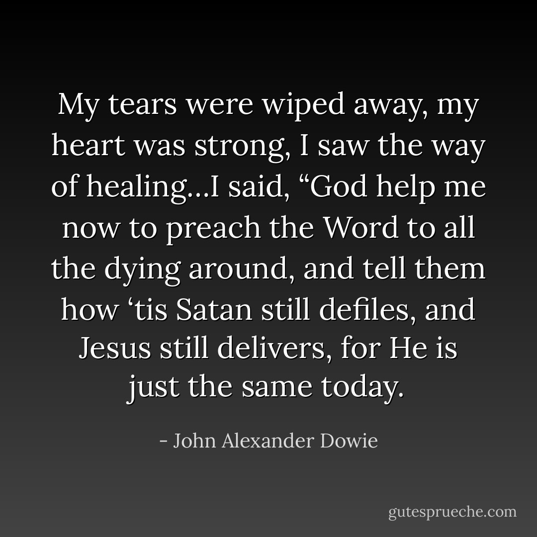 My tears were wiped away, my heart was strong, I saw the way of healing…I said, “God help me now to preach the Word to all the dying around, and tell them how ‘tis Satan still defiles, and Jesus still delivers, for He is just the same today. - John Alexander Dowie