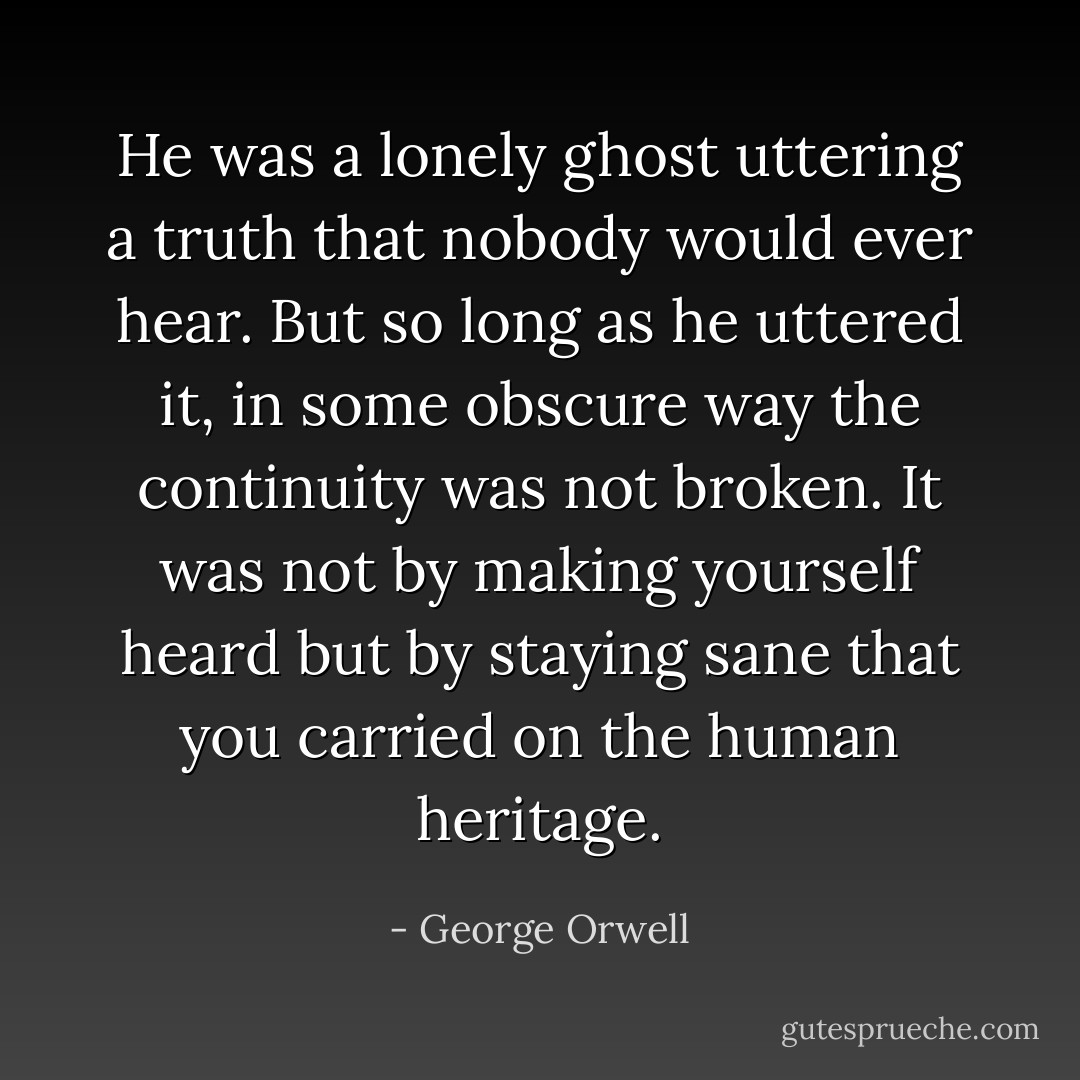 He was a lonely ghost uttering a truth that nobody would ever hear. But so long as he uttered it, in some obscure way the continuity was not broken. It was not by making yourself heard but by staying sane that you carried on the human heritage. - George Orwell
