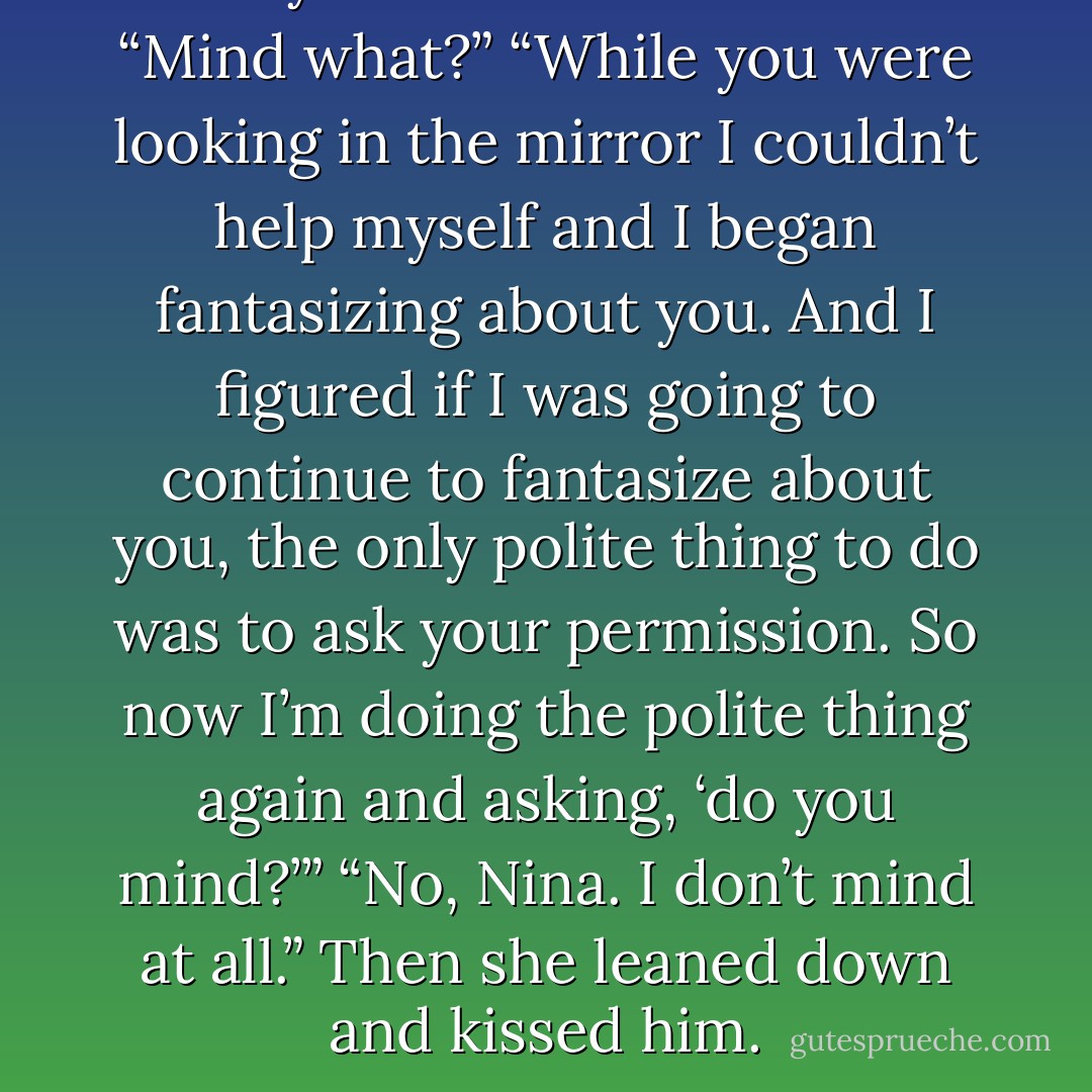 Do you mind?” she asked.<br />“Mind what?”<br />“While you were looking in the mirror I couldn’t help myself and I began fantasizing about you. And I figured if I was going to continue to fantasize about you, the only polite thing to do was to ask your permission. So now I’m doing the polite thing again and asking, ‘do you mind?’”<br />“No, Nina. I don’t mind at all.”<br />Then she leaned down and kissed him. - Richard Finney
