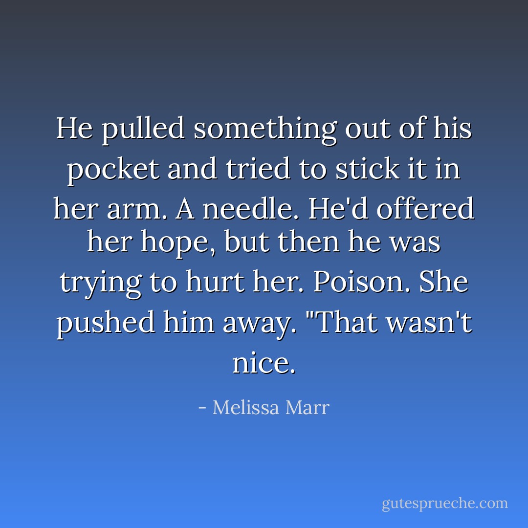 He pulled something out of his pocket and tried to stick it in her arm. A needle. He'd offered her hope, but then he was trying to hurt her. Poison. She pushed him away. "That wasn't nice. - Melissa Marr