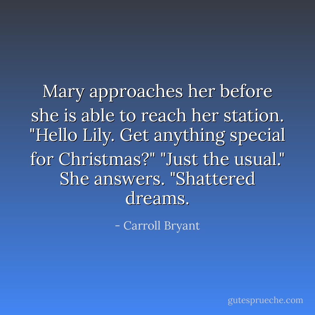 Mary approaches her before she is able to reach her station. "Hello Lily. Get anything special for Christmas?"<br />"Just the usual." She answers. "Shattered dreams. - Carroll Bryant