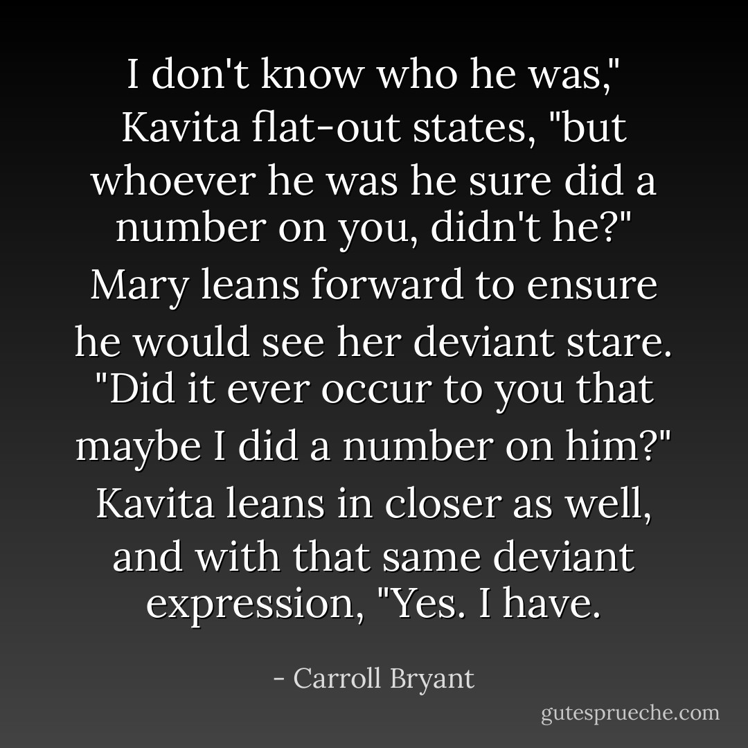 I don't know who he was," Kavita flat-out states, "but whoever he was he sure did a number on you, didn't he?"<br />Mary leans forward to ensure he would see her deviant stare. "Did it ever occur to you that maybe I did a number on him?"<br />Kavita leans in closer as well, and with that same deviant expression, "Yes. I have. - Carroll Bryant