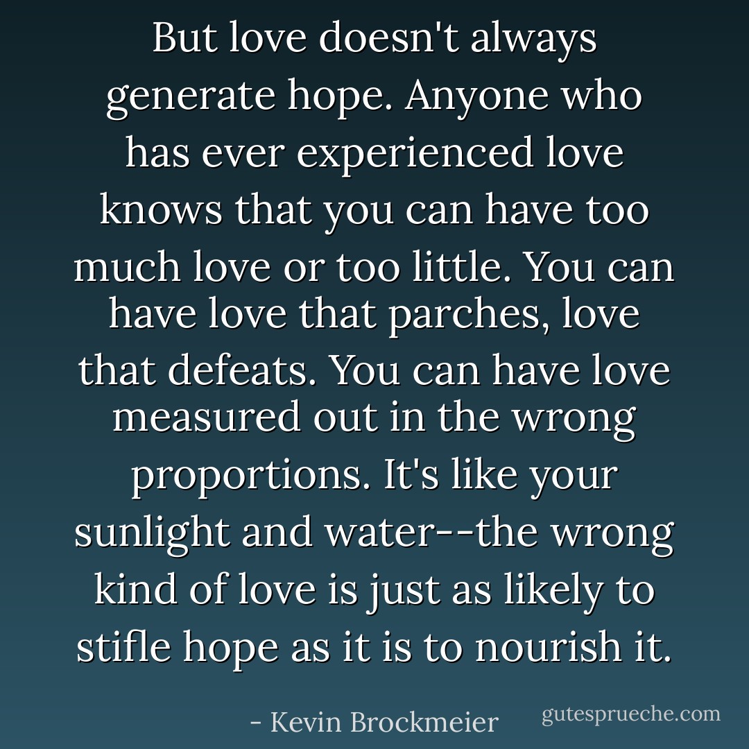 But love doesn't always generate hope. Anyone who has ever experienced love knows that you can have too much love or too little. You can have love that parches, love that defeats. You can have love measured out in the wrong proportions. It's like your sunlight and water--the wrong kind of love is just as likely to stifle hope as it is to nourish it. - Kevin Brockmeier
