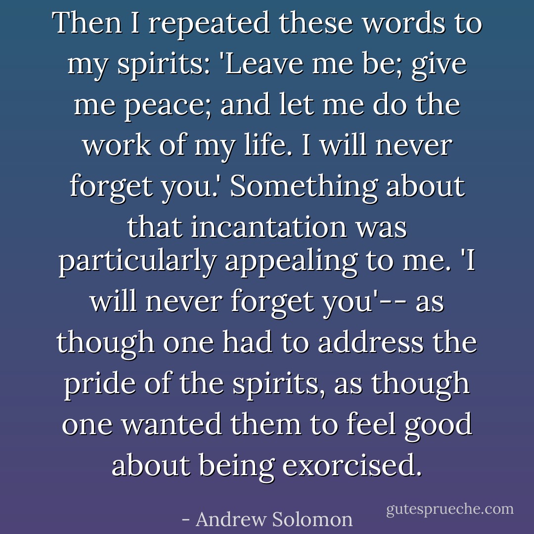 Then I repeated these words to my spirits: 'Leave me be; give me peace; and let me do the work of my life. I will never forget you.' Something about that incantation was particularly appealing to me. 'I will never forget you'-- as though one had to address the pride of the spirits, as though one wanted them to feel good about being exorcised. - Andrew Solomon