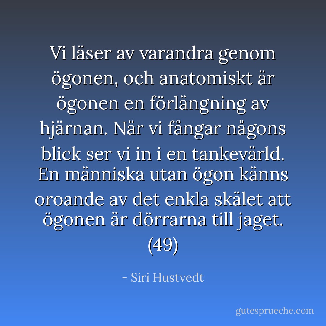 Vi läser av varandra genom ögonen, och anatomiskt är ögonen en förlängning av hjärnan. När vi fångar någons blick ser vi in i en tankevärld. En människa utan ögon känns oroande av det enkla skälet att ögonen är dörrarna till jaget. (49) - Siri Hustvedt