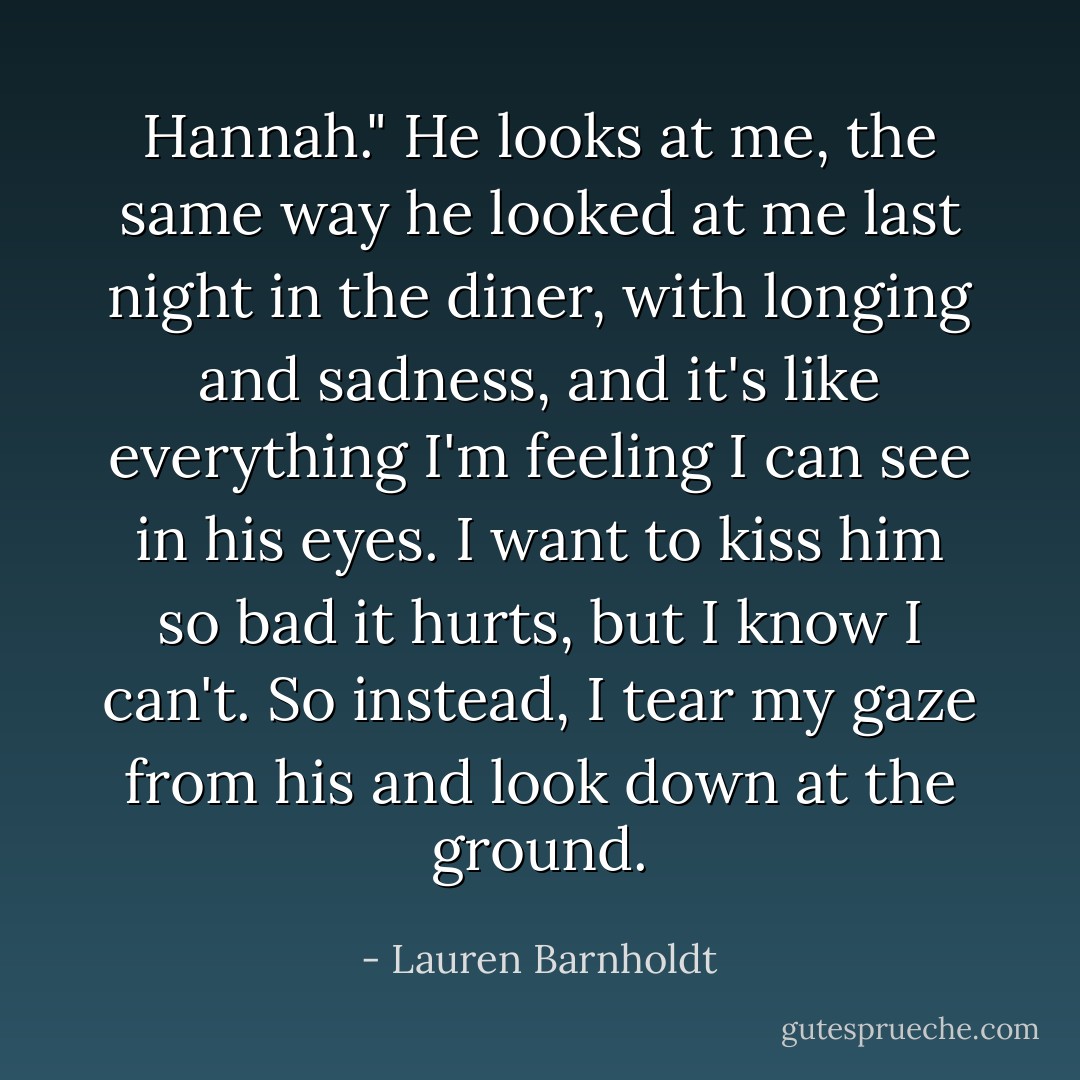 Hannah." He looks at me, the same way he looked at me last night in the diner, with longing and sadness, and it's like everything I'm feeling I can see in his eyes. I want to kiss him so bad it hurts, but I know I can't. So instead, I tear my gaze from his and look down at the ground. - Lauren Barnholdt