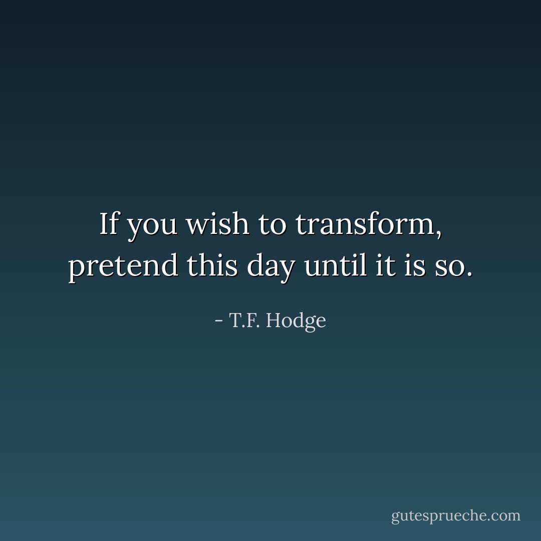 If you wish to transform, pretend this day until it is so. - T.F. Hodge