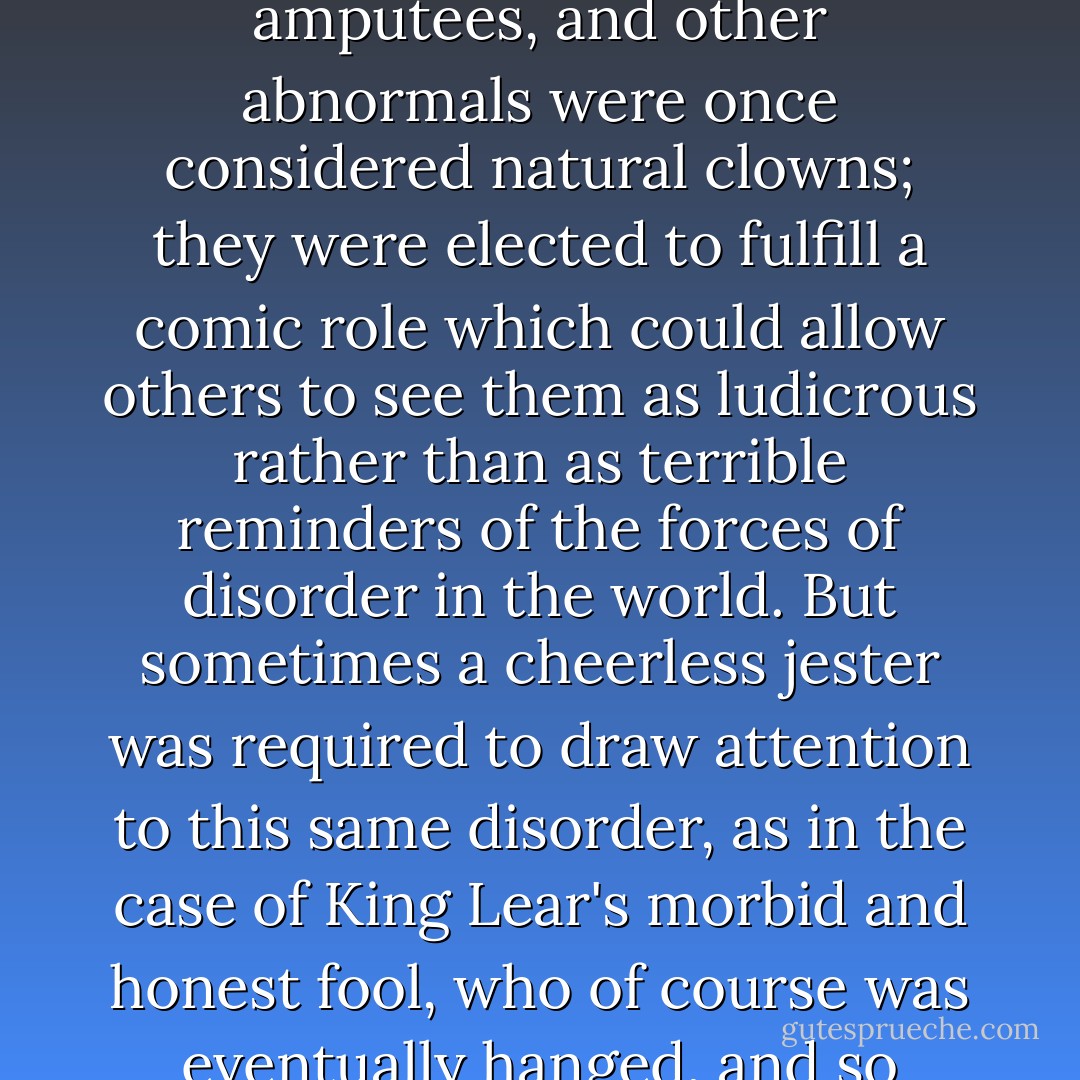 The clown figure has had so many meanings in different times and cultures. The jolly, well-loved joker familiar to most people is actually but one aspect of this protean creature. Madmen, hunchbacks, amputees, and other abnormals were once considered natural clowns; they were elected to fulfill a comic role which could allow others to see them as ludicrous rather than as terrible reminders of the forces of disorder in the world. But sometimes a cheerless jester was required to draw attention to this same disorder, as in the case of King Lear's morbid and honest fool, who of course was eventually hanged, and so much for his clownish wisdom. Clowns have often had ambiguous and sometimes contradictory roles to play. ("The Last Feast Of The Harlequin") - Thomas Ligotti