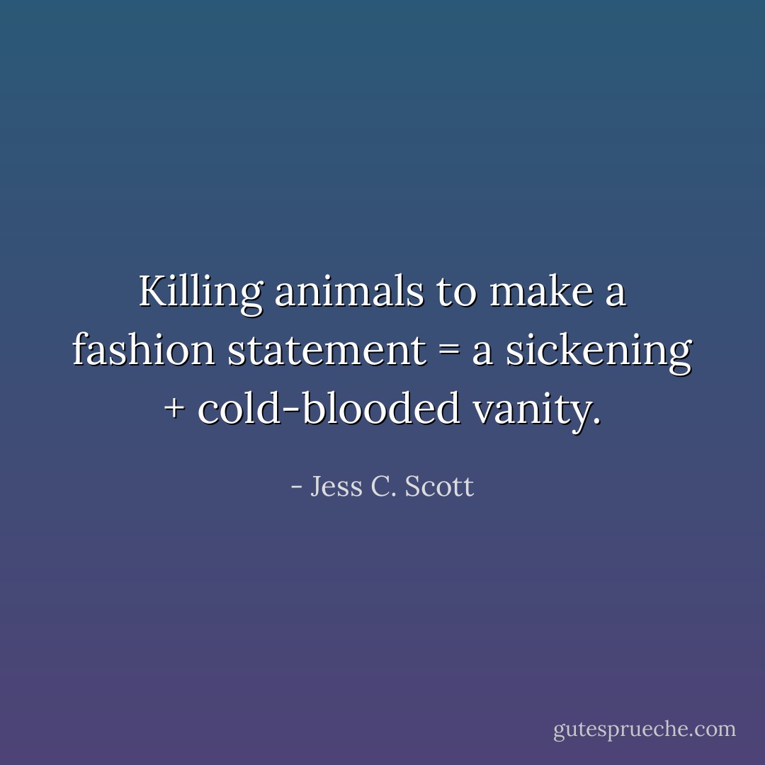 Killing animals to make a fashion statement = a sickening + cold-blooded vanity. - Jess C. Scott