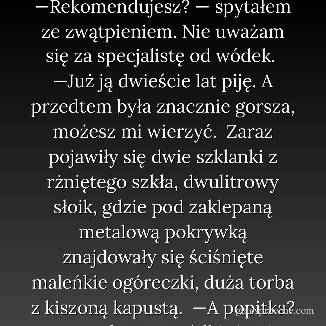 —Numer jeden — rzekł Siemion, wyciągając z plastykowej siatki z reklamą jogurtu „Danone-Kids" butelkę wódki. <br />— Smirnowka. <br />—Rekomendujesz? — spytałem ze zwątpieniem. Nie uważam się za specjalistę od wódek. <br />—Już ją dwieście lat piję. A przedtem była znacznie gorsza, możesz mi wierzyć. <br />Zaraz pojawiły się dwie szklanki z rżniętego szkła, dwulitrowy słoik, gdzie pod zaklepaną metalową pokrywką znajdowały się ściśnięte maleńkie ogóreczki, duża torba z kiszoną kapustą. <br />—A popitka? — spytałem. <br />—Wódki się nie popija, chłopcze — pokiwał głową Siemion. — Popija się podróbki. - Sergei Lukyanenko