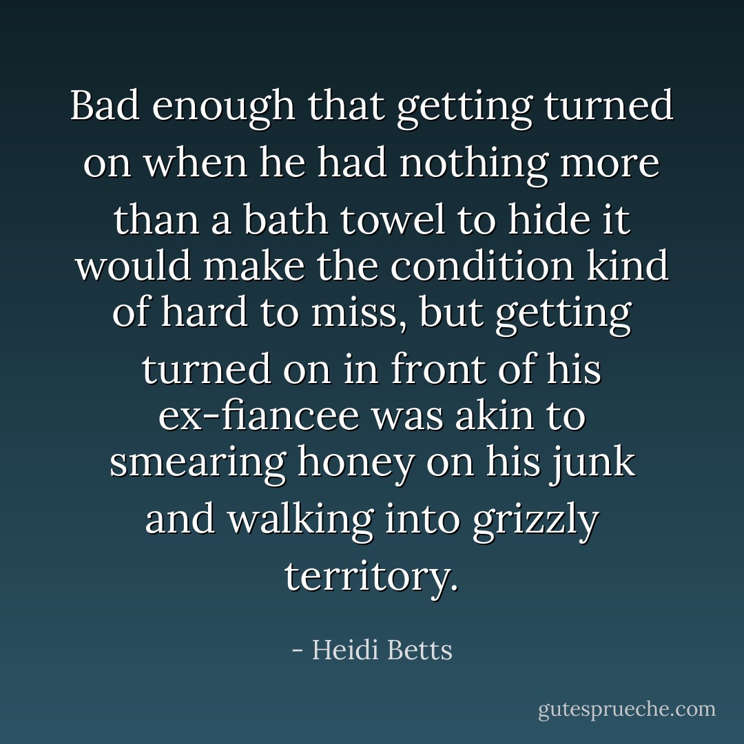 Bad enough that getting turned on when he had nothing more than a bath towel to hide it would make the condition kind of hard to miss, but getting turned on in front of his ex-fiancee was akin to smearing honey on his junk and walking into grizzly territory. - Heidi Betts