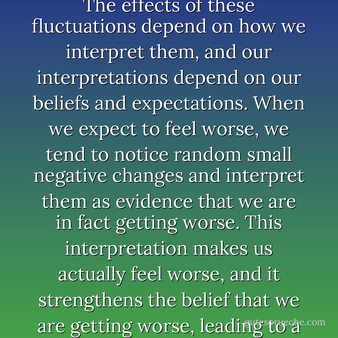 Depression is partly a nocebo effect, in the sense that it can be produced by negative exceptions about oneself and the world. The way in which these negative expectations develop and produce their negative effects provides some clues as to how they can be reversed. Expectancy effects grow, feeding upon themselves. One reason this happens is that our subjective states - our feelings, our moods and sensations - are in constant flux, changing from day to day and from moment to moment. The effects of these fluctuations depend on how we interpret them, and our interpretations depend on our beliefs and expectations. When we expect to feel worse, we tend to notice random small negative changes and interpret them as evidence that we are in fact getting worse. This interpretation makes us actually feel worse, and it strengthens the belief that we are getting worse, leading to a vicious cycle in which our expectations and negative emotions feed on each other, cascading into a full-blown depressive episode. .. Positive expectancies have the opposite effect. They can set in motion a begin cycle, in which random fluctuations in mood and well being are interpreted as evidence of treatment effectiveness, thereby instilling a further sense of hope and countering the feeling of hopelessness that are so central to clinical depression. - Irving Kirsch