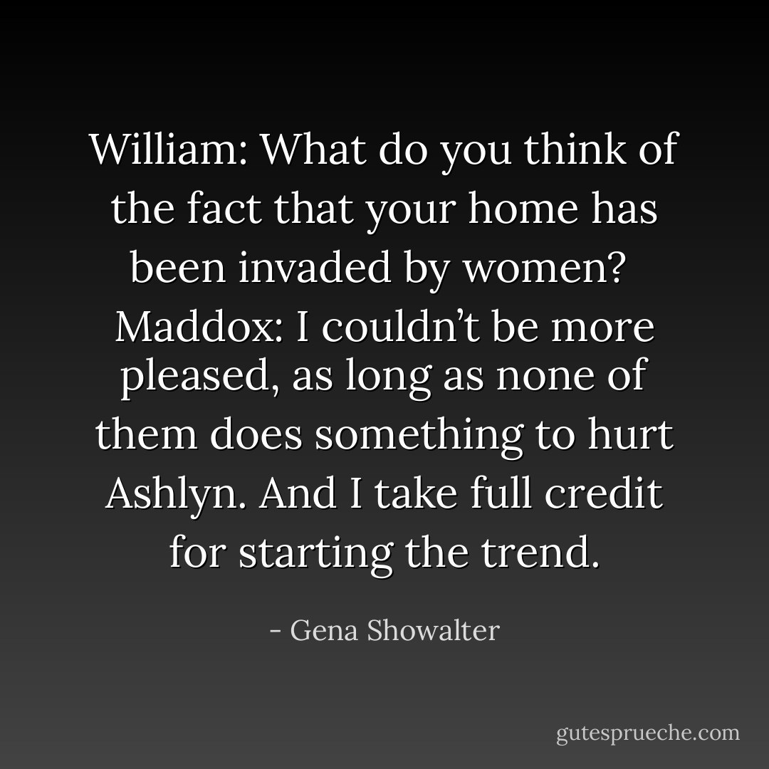William: What do you think of the fact that your home has been invaded by women?<br /><br />Maddox: I couldn’t be more pleased, as long as none of them does something to hurt Ashlyn. And I take full credit for starting the trend. - Gena Showalter