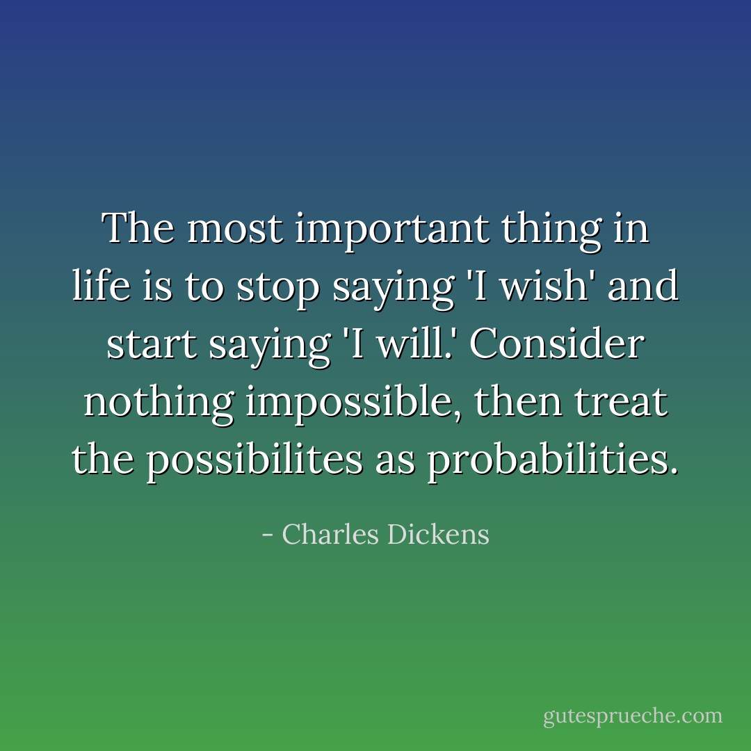 The most important thing in life is to stop saying 'I wish' and start saying 'I will.' Consider nothing impossible, then treat the possibilites as probabilities. - Charles Dickens