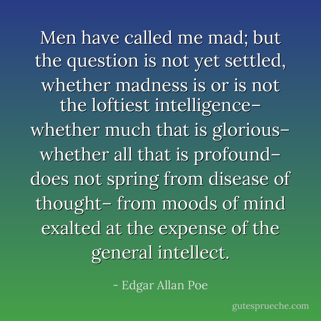 Men have called me mad; but the question is not yet settled, whether madness is or is not the loftiest intelligence– whether much that is glorious– whether all that is profound– does not spring from disease of thought– from moods of mind exalted at the expense of the general intellect. - Edgar Allan Poe