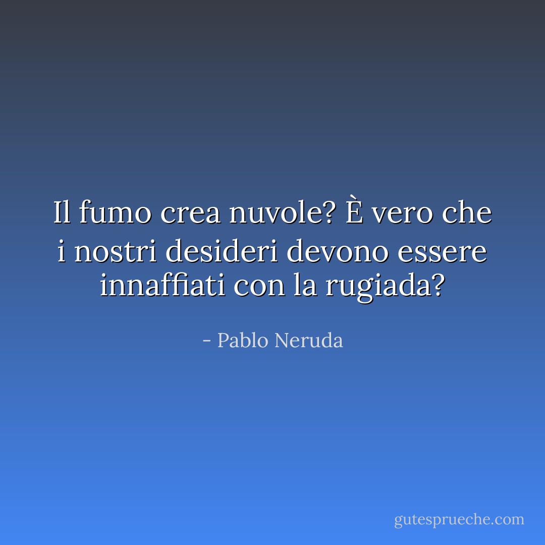 Il fumo crea nuvole? È vero che i nostri desideri devono essere innaffiati con la rugiada? - Pablo Neruda