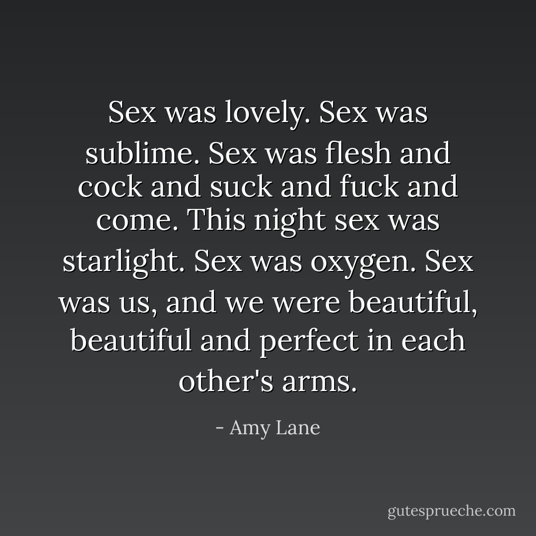 Sex was lovely. Sex was sublime. Sex was flesh and cock and suck and fuck and come. This night sex was starlight. Sex was oxygen. Sex was us, and we were beautiful, beautiful and perfect in each other's arms. - Amy Lane