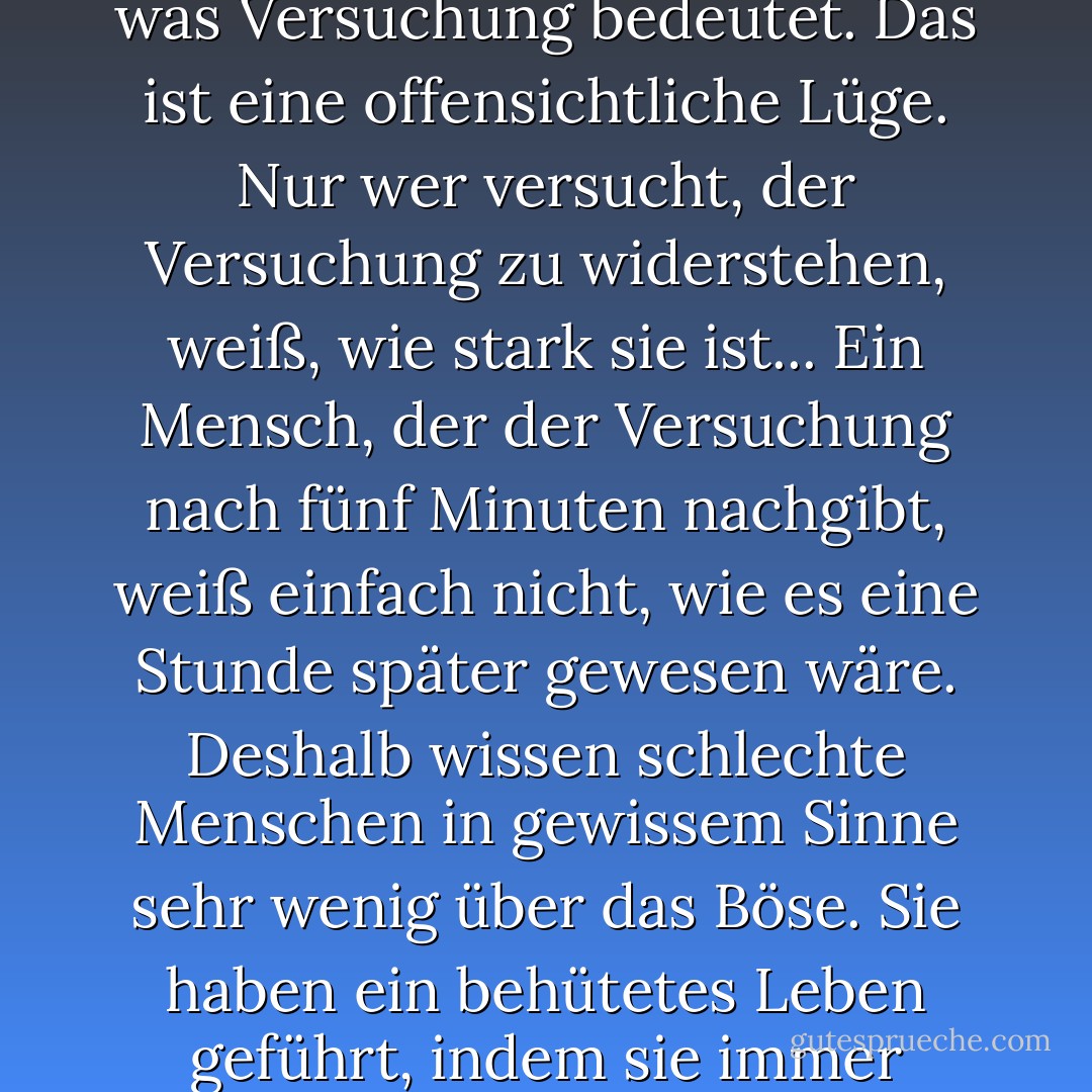 Es ist eine dumme Idee, dass gute Menschen nicht wissen, was Versuchung bedeutet. Das ist eine offensichtliche Lüge. Nur wer versucht, der Versuchung zu widerstehen, weiß, wie stark sie ist... Ein Mensch, der der Versuchung nach fünf Minuten nachgibt, weiß einfach nicht, wie es eine Stunde später gewesen wäre. Deshalb wissen schlechte Menschen in gewissem Sinne sehr wenig über das Böse. Sie haben ein behütetes Leben geführt, indem sie immer nachgegeben haben. - C.S. Lewis<