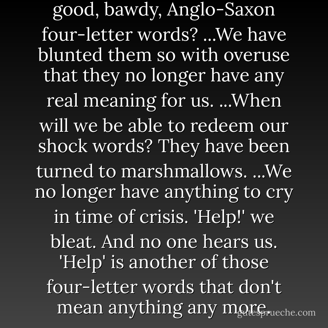 Alas. What have we done to our good, bawdy, Anglo-Saxon four-letter words? ...We have blunted them so with overuse that they no longer have any real meaning for us. ...When will we be able to redeem our shock words? They have been turned to marshmallows. ...We no longer have anything to cry in time of crisis. 'Help!' we bleat. And no one hears us. 'Help' is another of those four-letter words that don't mean anything any more. - Madeleine L'Engle