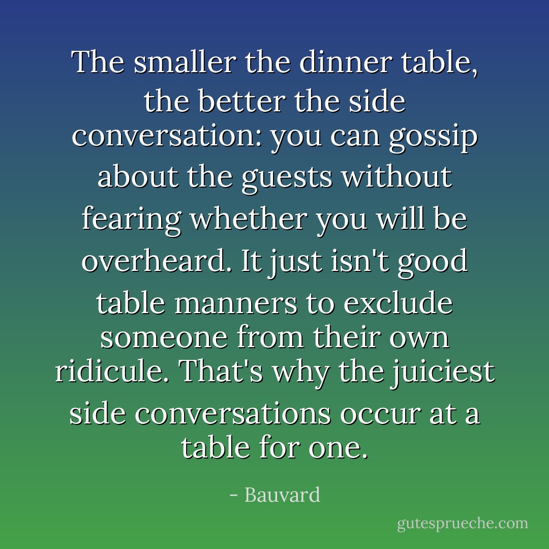 The smaller the dinner table, the better the side conversation: you can gossip about the guests without fearing whether you will be overheard. It just isn't good table manners to exclude someone from their own ridicule. That's why the juiciest side conversations occur at a table for one. - Bauvard