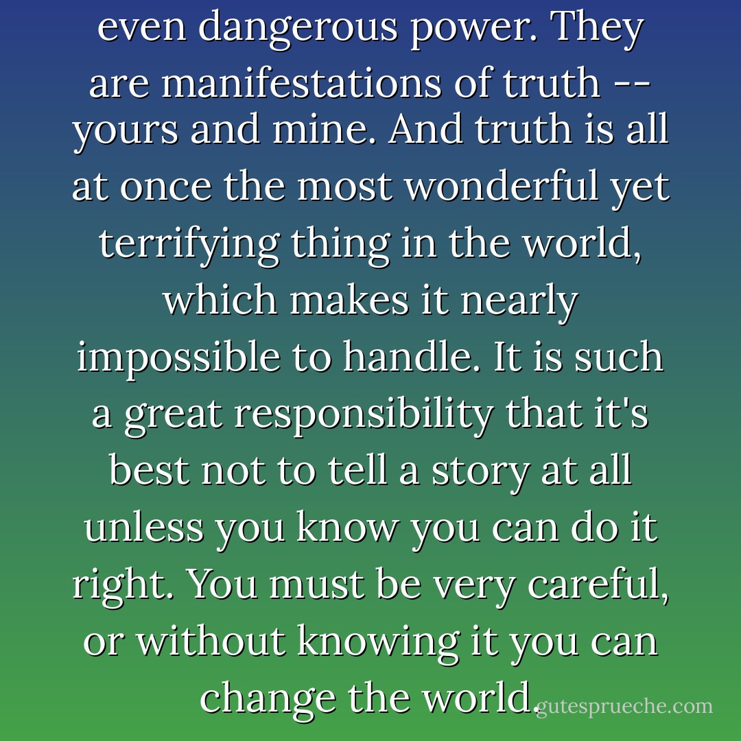 All stories have a curious and even dangerous power. They are manifestations of truth -- yours and mine. And truth is all at once the most wonderful yet terrifying thing in the world, which makes it nearly impossible to handle. It is such a great responsibility that it's best not to tell a story at all unless you know you can do it right. You must be very careful, or without knowing it you can change the world. - Vera Nazarian