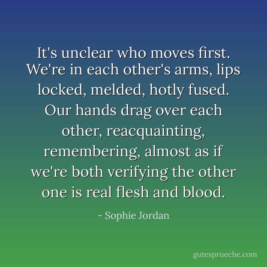 It's unclear who moves first. We're in each other's arms, lips locked, melded, hotly fused. Our hands drag over each other, reacquainting, remembering, almost as if we're both verifying the other one is real flesh and blood. - Sophie Jordan