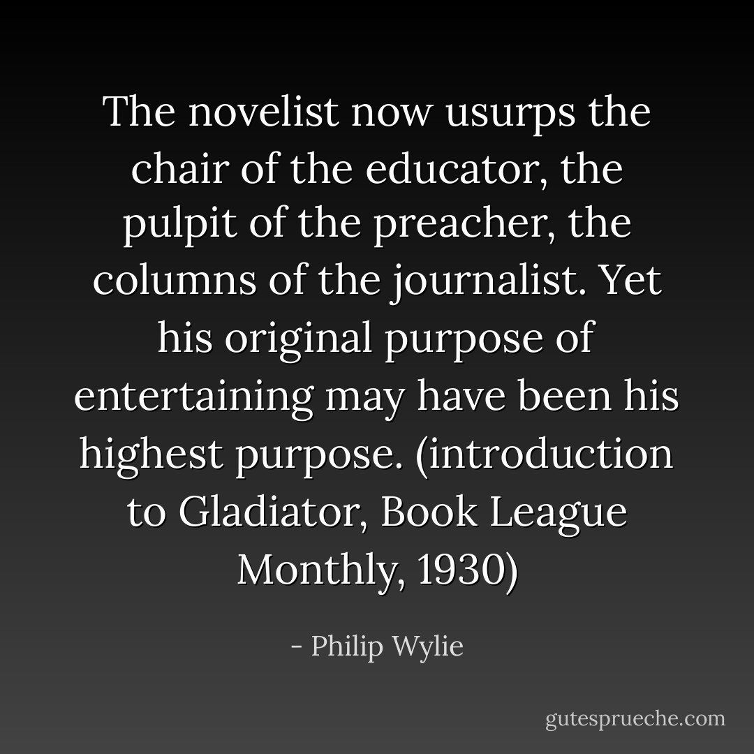The novelist now usurps the chair of the educator, the pulpit of the preacher, the columns of the journalist. Yet his original purpose of entertaining may have been his highest purpose. (introduction to Gladiator, Book League Monthly, 1930) - Philip Wylie